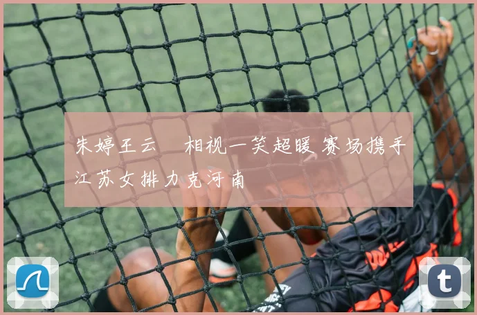 朱婷王云蕗相视一笑超暖 赛场携手江苏女排力克河南